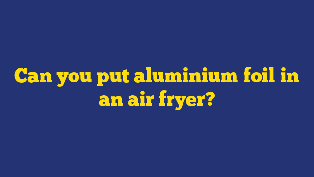 Can you put aluminium foil in an air fryer?