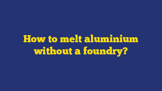 How to melt aluminium without a foundry?