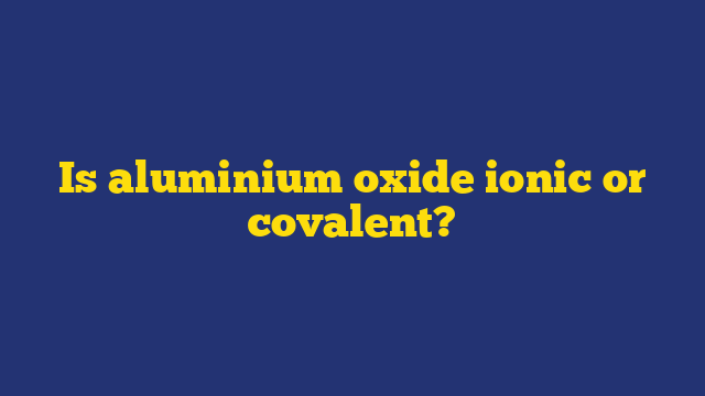 Is aluminium oxide ionic or covalent?