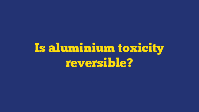 Is aluminium toxicity reversible?